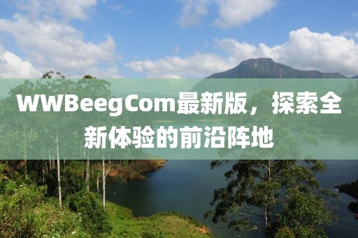 WWBeegCom最新版，探索全新体验的前沿阵地