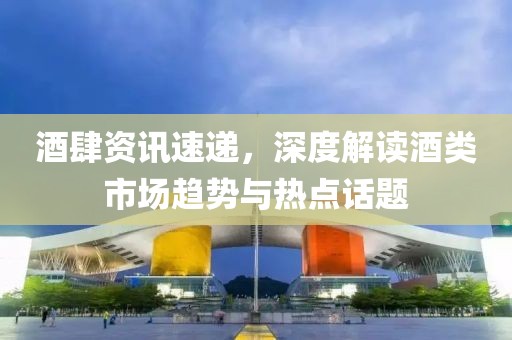 酒肆资讯速递，深度解读酒类市场趋势与热点话题