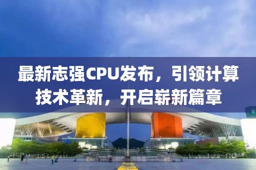 最新志强CPU发布，引领计算技术革新，开启崭新篇章