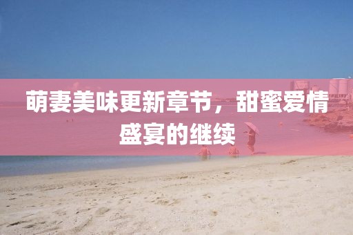 萌妻美味更新章节，甜蜜爱情盛宴的继续
