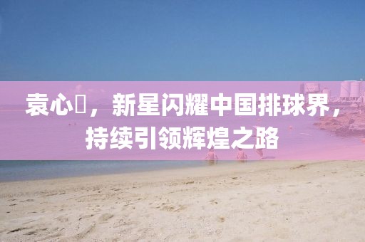 袁心玥，新星闪耀中国排球界，持续引领辉煌之路
