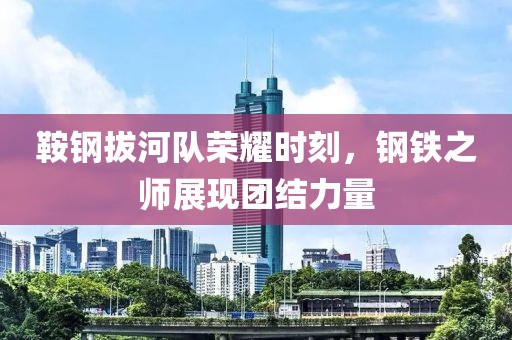 鞍钢拔河队荣耀时刻，钢铁之师展现团结力量