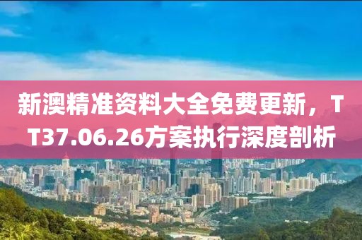 新澳精准资料大全免费更新，TT37.06.26方案执行深度剖析