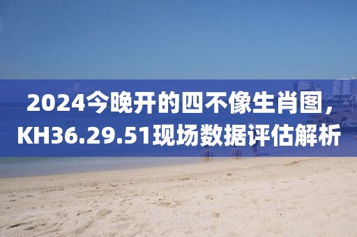 2024今晚开的四不像生肖图，KH36.29.51现场数据评估解析