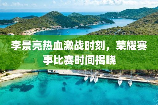 李景亮热血激战时刻，荣耀赛事比赛时间揭晓