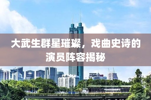 大武生群星璀璨，戏曲史诗的演员阵容揭秘