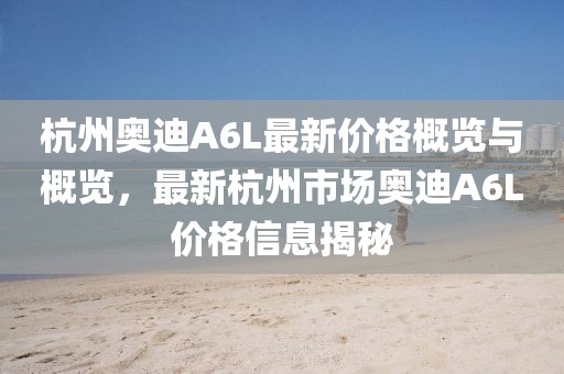 杭州奥迪A6L最新价格概览与概览，最新杭州市场奥迪A6L价格信息揭秘