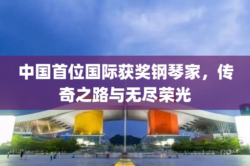 中国首位国际获奖钢琴家，传奇之路与无尽荣光