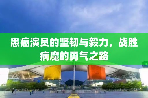 患癌演员的坚韧与毅力，战胜病魔的勇气之路