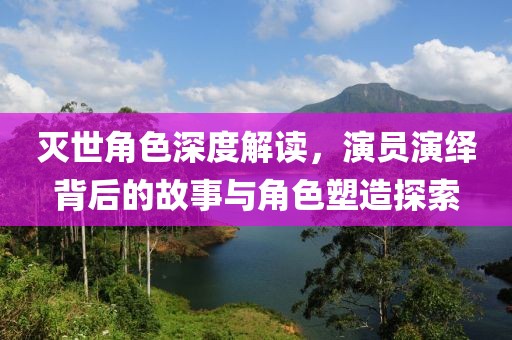 灭世角色深度解读，演员演绎背后的故事与角色塑造探索