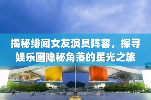 揭秘绯闻女友演员阵容，探寻娱乐圈隐秘角落的星光之旅