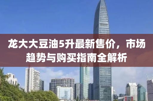 龙大大豆油5升最新售价，市场趋势与购买指南全解析