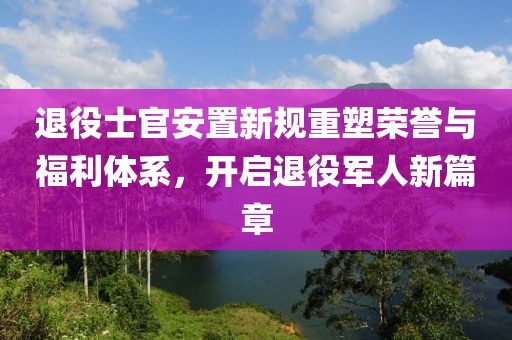 退役士官安置新规重塑荣誉与福利体系，开启退役军人新篇章