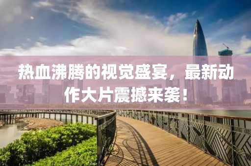 热血沸腾的视觉盛宴，最新动作大片震撼来袭！