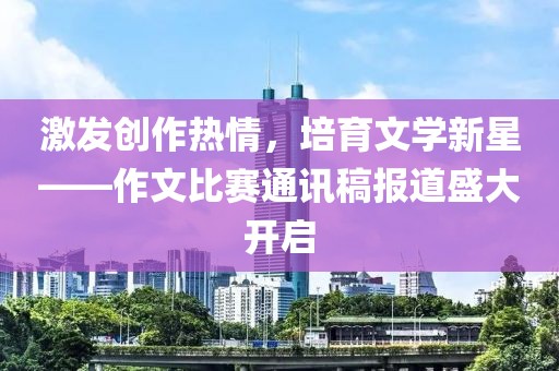 激发创作热情，培育文学新星——作文比赛通讯稿报道盛大开启