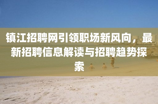 镇江招聘网引领职场新风向，最新招聘信息解读与招聘趋势探索