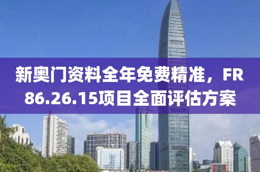新奥门资料全年免费精准，FR86.26.15项目全面评估方案