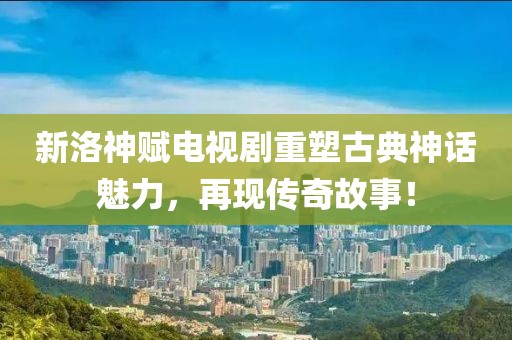 新洛神赋电视剧重塑古典神话魅力，再现传奇故事！