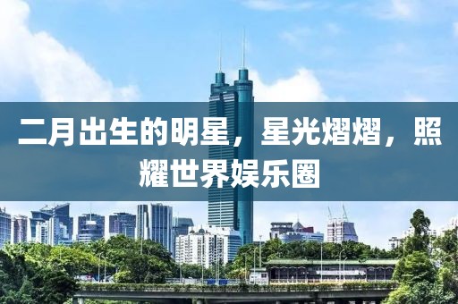 二月出生的明星，星光熠熠，照耀世界娱乐圈