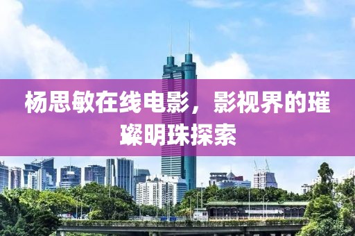 杨思敏在线电影，影视界的璀璨明珠探索