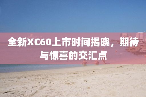 全新XC60上市时间揭晓，期待与惊喜的交汇点