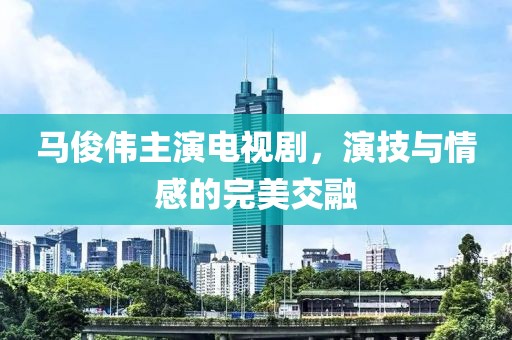 马俊伟主演电视剧，演技与情感的完美交融