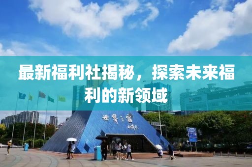 最新福利社揭秘，探索未来福利的新领域