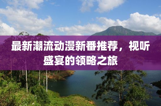最新潮流动漫新番推荐，视听盛宴的领略之旅