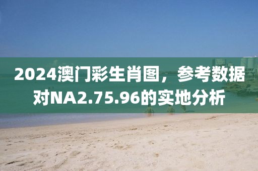 2024澳门彩生肖图，参考数据对NA2.75.96的实地分析