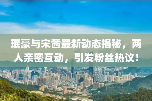 珉豪与宋茜最新动态揭秘，两人亲密互动，引发粉丝热议！