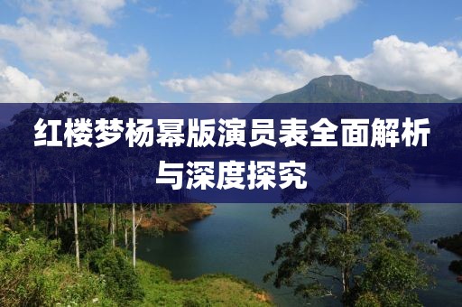 红楼梦杨幂版演员表全面解析与深度探究