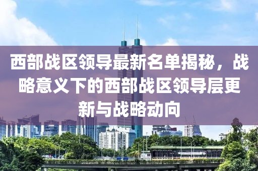 西部战区领导最新名单揭秘，战略意义下的西部战区领导层更新与战略动向