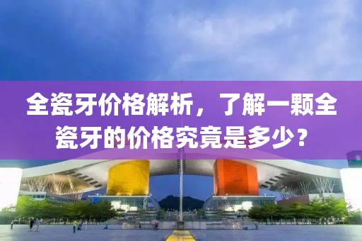 全瓷牙价格解析，了解一颗全瓷牙的价格究竟是多少？
