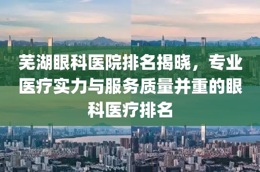 芜湖眼科医院排名揭晓，专业医疗实力与服务质量并重的眼科医疗排名