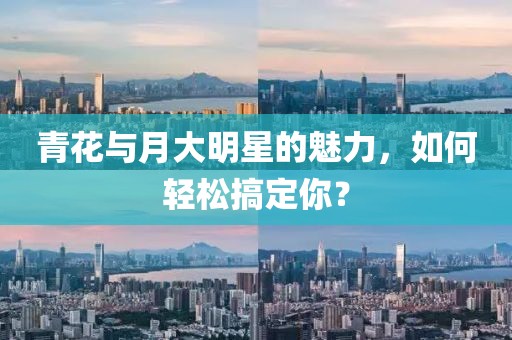 青花与月大明星的魅力，如何轻松搞定你？