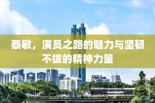 蔡敏，演员之路的魅力与坚韧不拔的精神力量
