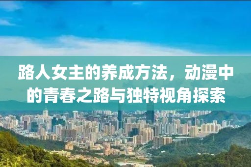 路人女主的养成方法，动漫中的青春之路与独特视角探索