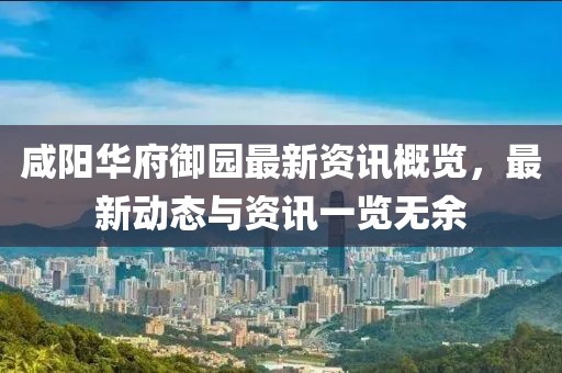 咸阳华府御园最新资讯概览，最新动态与资讯一览无余