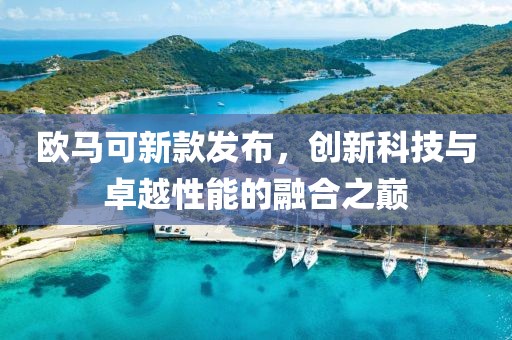 欧马可新款发布，创新科技与卓越性能的融合之巅