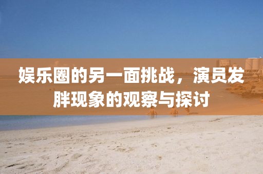 娱乐圈的另一面挑战，演员发胖现象的观察与探讨
