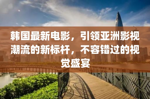 韩国最新电影，引领亚洲影视潮流的新标杆，不容错过的视觉盛宴