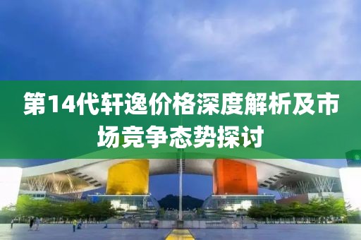 第14代轩逸价格深度解析及市场竞争态势探讨