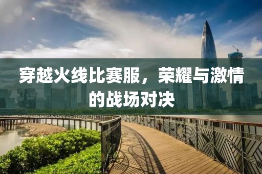 穿越火线比赛服，荣耀与激情的战场对决