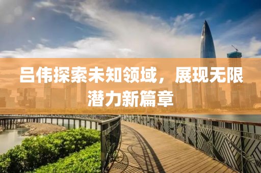 吕伟探索未知领域，展现无限潜力新篇章