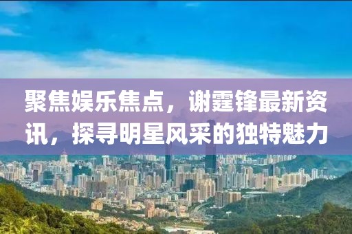 聚焦娱乐焦点，谢霆锋最新资讯，探寻明星风采的独特魅力