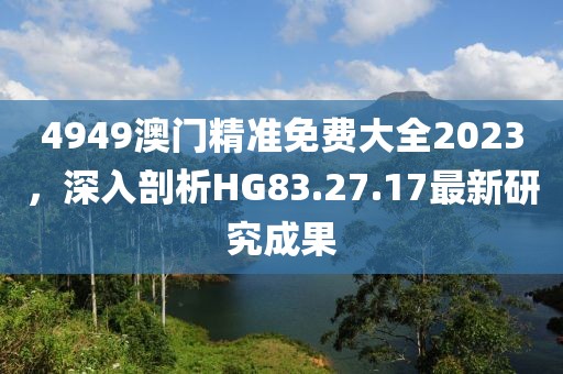 4949澳门精准免费大全2023，深入剖析HG83.27.17最新研究成果