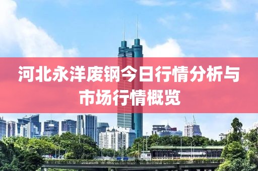 河北永洋废钢今日行情分析与市场行情概览