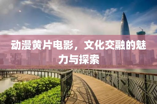 动漫黄片电影，文化交融的魅力与探索