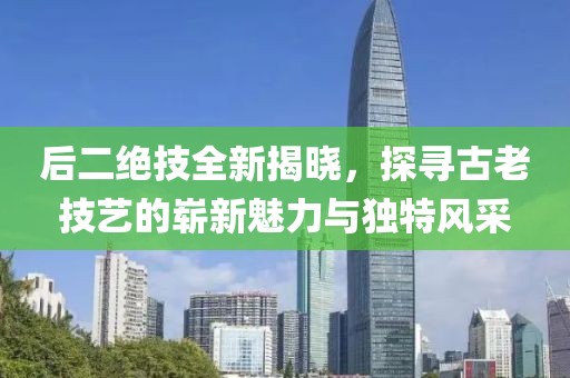 后二绝技全新揭晓，探寻古老技艺的崭新魅力与独特风采