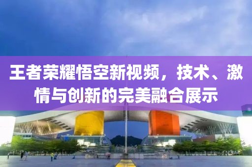 王者荣耀悟空新视频，技术、激情与创新的完美融合展示